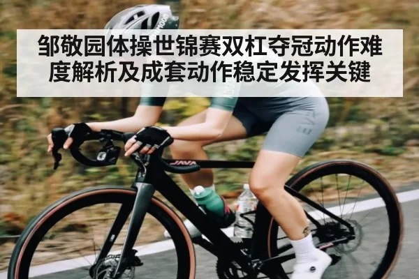 邹敬园体操世锦赛双杠夺冠动作难度解析及成套动作稳定发挥关键